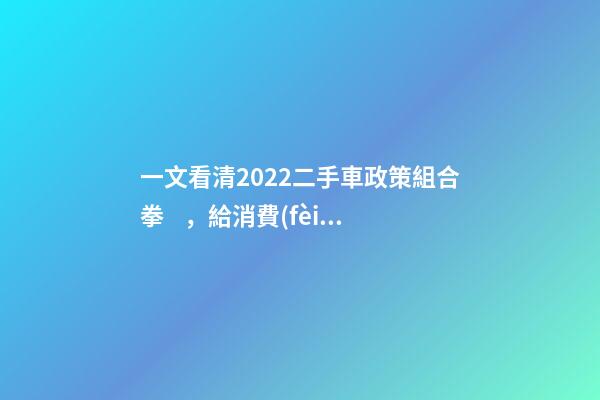 一文看清2022二手車政策組合拳，給消費(fèi)者帶來了什么？